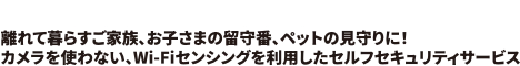 CSPライトセキュリティ 離れて暮らすご家族、お子さまの留守番、ペットの見守りに！<br>カメラを使わない、Wi-Fiセンシングを利用したセルフセキュリティサービス