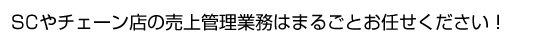 SCやチェーン店の売上管理業務はまるごとお任せください！